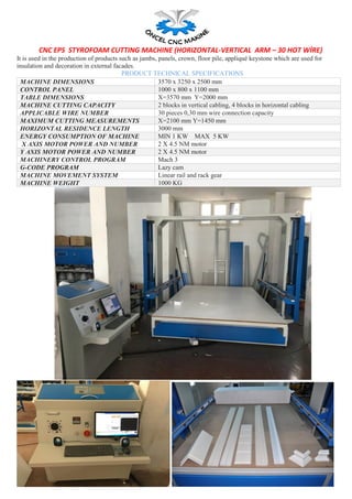 CNC EPS STYROFOAM CUTTING MACHINE (HORIZONTAL-VERTICAL ARM – 30 HOT WİRE)
It is used in the production of products such as jambs, panels, crown, floor pile, appliqué keystone which are used for
insulation and decoration in external facades.
PRODUCT TECHNICAL SPECIFICATIONS
MACHINE DIMENSIONS 3570 x 3250 x 2500 mm
CONTROL PANEL 1000 x 800 x 1100 mm
TABLE DIMENSIONS X=3570 mm Y=2000 mm
MACHINE CUTTING CAPACITY 2 blocks in vertical cabling, 4 blocks in horizontal cabling
APPLICABLE WIRE NUMBER 30 pieces 0,30 mm wire connection capacity
MAXIMUM CUTTING MEASUREMENTS X=2100 mm Y=1450 mm
HORIZONTAL RESIDENCE LENGTH 3000 mm
ENERGY CONSUMPTION OF MACHINE MIN 1 KW MAX 5 KW
X AXIS MOTOR POWER AND NUMBER 2 X 4.5 NM motor
Y AXIS MOTOR POWER AND NUMBER 2 X 4.5 NM motor
MACHINERY CONTROL PROGRAM Mach 3
G-CODE PROGRAM Lazy cam
MACHINE MOVEMENT SYSTEM Linear rail and rack gear
MACHINE WEIGHT 1000 KG
 
