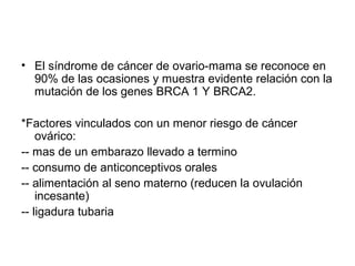 • El síndrome de cáncer de ovario-mama se reconoce en
90% de las ocasiones y muestra evidente relación con la
mutación de los genes BRCA 1 Y BRCA2.
*Factores vinculados con un menor riesgo de cáncer
ovárico:
-- mas de un embarazo llevado a termino
-- consumo de anticonceptivos orales
-- alimentación al seno materno (reducen la ovulación
incesante)
-- ligadura tubaria
 