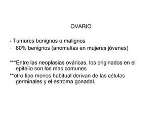 OVARIO
- Tumores benignos o malignos
- 80% benignos (anomalías en mujeres jóvenes)
***Entre las neoplasias ováricas, los originados en el
epitelio son los mas comunes
**otro tipo menos habitual derivan de las células
germinales y el estroma gonadal.
 