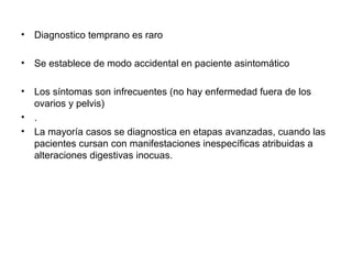 • Diagnostico temprano es raro
• Se establece de modo accidental en paciente asintomático
• Los síntomas son infrecuentes (no hay enfermedad fuera de los
ovarios y pelvis)
• .
• La mayoría casos se diagnostica en etapas avanzadas, cuando las
pacientes cursan con manifestaciones inespecíficas atribuidas a
alteraciones digestivas inocuas.
 