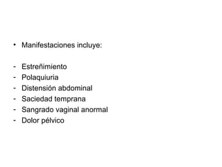 • Manifestaciones incluye:
- Estreñimiento
- Polaquiuria
- Distensión abdominal
- Saciedad temprana
- Sangrado vaginal anormal
- Dolor pélvico
 