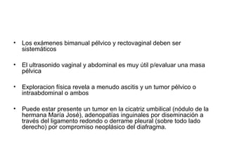 • Los exámenes bimanual pélvico y rectovaginal deben ser
sistemáticos
• El ultrasonido vaginal y abdominal es muy útil p/evaluar una masa
pélvica
• Exploracion física revela a menudo ascitis y un tumor pélvico o
intraabdominal o ambos
• Puede estar presente un tumor en la cicatriz umbilical (nódulo de la
hermana María José), adenopatías inguinales por diseminación a
través del ligamento redondo o derrame pleural (sobre todo lado
derecho) por compromiso neoplásico del diafragma.
 