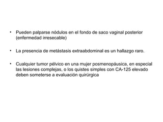 • Pueden palparse nódulos en el fondo de saco vaginal posterior
(enfermedad irresecable)
• La presencia de metástasis extraabdominal es un hallazgo raro.
• Cualquier tumor pélvico en una mujer posmenopáusica, en especial
las lesiones complejas, o los quistes simples con CA-125 elevado
deben someterse a evaluación quirúrgica
 