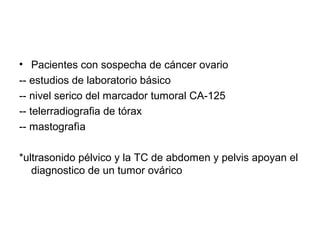 • Pacientes con sospecha de cáncer ovario
-- estudios de laboratorio básico
-- nivel serico del marcador tumoral CA-125
-- telerradiografia de tórax
-- mastografìa
*ultrasonido pélvico y la TC de abdomen y pelvis apoyan el
diagnostico de un tumor ovárico
 