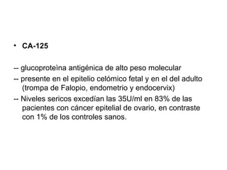 • CA-125
-- glucoproteìna antigénica de alto peso molecular
-- presente en el epitelio celómico fetal y en el del adulto
(trompa de Falopio, endometrio y endocervix)
-- Niveles sericos excedían las 35U/ml en 83% de las
pacientes con cáncer epitelial de ovario, en contraste
con 1% de los controles sanos.
 