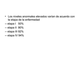 • Los niveles anormales elevados varían de acuerdo con
la etapa de la enfermedad
-- etapa I 50%
-- etapa II 90%
-- etapa III 92%
-- etapa IV 94%
 