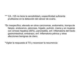 *** CA -125 no tiene la sensibilidad y especificidad suficiente
p/utilizarse en la detección del cáncer de ovario.
*Es inespecífico; elevado en otros carcinomas, endometrio, trompa de
falopio, endocervix, páncreas, hígado, pulmón, mama y en mujeres
con cirrosis hepática (65%), pancreatitis, enf. Inflamatoria del tracto
gastrointestinal, embarazo, enf. Inflamatoria pélvica y otras
afecciones benignas de útero.
*Vigilar la respuesta al TX y reconocer la recurrencia
 