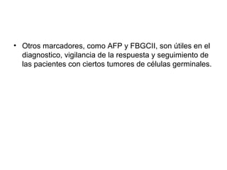 • Otros marcadores, como AFP y FBGCII, son útiles en el
diagnostico, vigilancia de la respuesta y seguimiento de
las pacientes con ciertos tumores de células germinales.
 