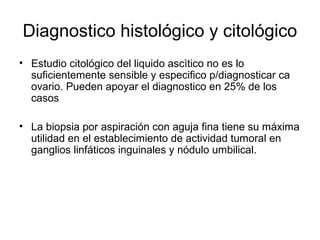 Diagnostico histológico y citológico
• Estudio citológico del liquido ascìtico no es lo
suficientemente sensible y especifico p/diagnosticar ca
ovario. Pueden apoyar el diagnostico en 25% de los
casos
• La biopsia por aspiración con aguja fina tiene su máxima
utilidad en el establecimiento de actividad tumoral en
ganglios linfáticos inguinales y nódulo umbilical.
 