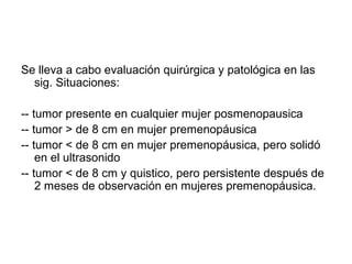 Se lleva a cabo evaluación quirúrgica y patológica en las
sig. Situaciones:
-- tumor presente en cualquier mujer posmenopausica
-- tumor > de 8 cm en mujer premenopáusica
-- tumor < de 8 cm en mujer premenopáusica, pero solidó
en el ultrasonido
-- tumor < de 8 cm y quistico, pero persistente después de
2 meses de observación en mujeres premenopáusica.
 
