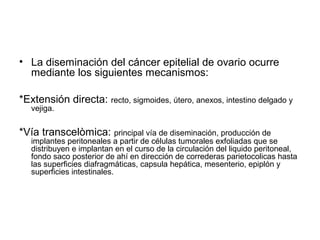 • La diseminación del cáncer epitelial de ovario ocurre
mediante los siguientes mecanismos:
*Extensión directa: recto, sigmoides, útero, anexos, intestino delgado y
vejiga.
*Vía transcelòmica: principal vía de diseminación, producción de
implantes peritoneales a partir de células tumorales exfoliadas que se
distribuyen e implantan en el curso de la circulación del liquido peritoneal,
fondo saco posterior de ahí en dirección de correderas parietocolicas hasta
las superficies diafragmáticas, capsula hepática, mesenterio, epiplón y
superficies intestinales.
 