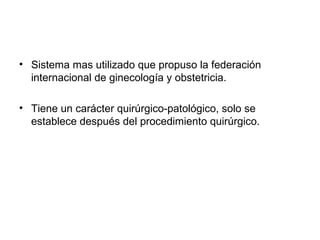 • Sistema mas utilizado que propuso la federación
internacional de ginecología y obstetricia.
• Tiene un carácter quirúrgico-patológico, solo se
establece después del procedimiento quirúrgico.
 