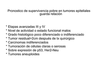 Pronostico de supervivencia pobre en tumores epiteliales
guarda relación
* Etapas avanzadas III y IV
* Nivel de actividad o estado funcional malos
* Grado histológico poco diferenciado o indiferenciado
* Tumor residual>2cm después de tx quirúrgico
* Carcinomas indiferenciados
* Tumoración de células claras o serosas
* Sobre expresión de p53, Her2-Neu
* Tumores aneuploides
 