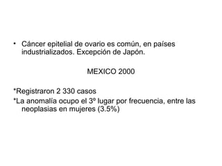• Cáncer epitelial de ovario es común, en países
industrializados. Excepción de Japón.
MEXICO 2000
*Registraron 2 330 casos
*La anomalía ocupo el 3º lugar por frecuencia, entre las
neoplasias en mujeres (3.5%)
 