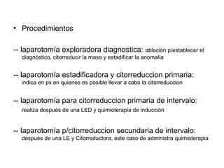 • Procedimientos
-- laparotomía exploradora diagnostica: ablación p/establecer el
diagnóstico, citorreducir la masa y estadificar la anomalía
-- laparotomía estadificadora y citorreduccion primaria:
indica en px en quienes es posible llevar a cabo la citorreduccion
-- laparotomía para citorreduccion primaria de intervalo:
realiza después de una LED y quimioterapia de inducción
-- laparotomía p/citorreduccion secundaria de intervalo:
después de una LE y Citorreductora, este caso de administra quimioterapia
 