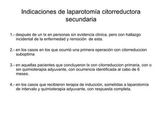 Indicaciones de laparotomía citorreductora
secundaria
1.- después de un tx en personas sin evidencia clinica, pero con hallazgo
incidental de la enfermedad y remoción de esta.
2.- en los casos en los que ocurrió una primera operación con citorreduccion
suboptima
3.- en aquellas pacientes que concluyeron tx con citorreduccion primaria, con o
sin quimioterapia adyuvante, con ocurrencia identificada al cabo de 6
meses.
4.- en los casos que recibieron terapia de inducción, sometidas a laparotomía
de intervalo y quimioterapia adyuvante, con respuesta completa.
 