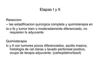 Etapas I y II
Reseccion
-- las estadificacion quirúrgica completa y quimioterapia en
Ia o Ib y tumor bien o moderadamente diferenciado, no
requieren tx adyuvante
Quimioterapia
Ic y II con tumores pocos diferenciados, ascitis masiva,
histología de cel claras y lavado peritoneal positivo,
ocupa de terapia adyuvante. (carboplatino/taxol)
 
