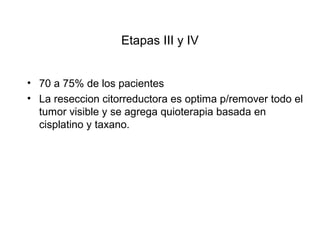 Etapas III y IV
• 70 a 75% de los pacientes
• La reseccion citorreductora es optima p/remover todo el
tumor visible y se agrega quioterapia basada en
cisplatino y taxano.
 