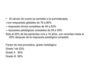• El cáncer de ovario es sensible a la quimioterapia,
--con respuestas globales de 70 a 80%
-- respuesta clinica completas de 40 a 50%
-- repuestas patológicas completas de 20 a 30%
Solo el 20% de las pacientes vive a 10 años, con recaídas hasta el
60% después de la respuesta patológica completa.
Factor de mal pronostico, grado histológico:
Grado I de 22%
Grado II 39%
Grado III 56%
 