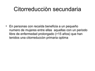 Citorreducciòn secundaria
• En personas con recaída beneficia a un pequeño
numero de mujeres entre ellas aquellas con un periodo
libre de enfermedad prolongado (>15 años) que han
tenidos una citorreduccòn primaria optima
 
