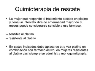 Quimioterapia de rescate
• La mujer que responde al tratamiento basado en platino
y tiene un intervalo libre de enfermedad mayor de 6
meses puede considerarse sensible a ese fármaco.
-- sensible al platino
-- resistente al platino
• En casos indicados debe aplacarse otra vez platino en
combinación con fármaco activo; en mujeres resistentes
al platino casi siempre se administra monoquimiterapia.
 