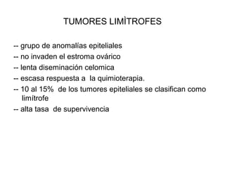TUMORES LIMÌTROFES
-- grupo de anomalías epiteliales
-- no invaden el estroma ovárico
-- lenta diseminación celomica
-- escasa respuesta a la quimioterapia.
-- 10 al 15% de los tumores epiteliales se clasifican como
limítrofe
-- alta tasa de supervivencia
 