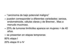 -- “carcinoma de bajo potencial maligno”
-- pueden corresponder a diferentes variedades: serosa,
endometrioide, células claras y de Brenner.. Mas a
menudo mucinoso.
-- 25% de tumores limítrofes aparece en mujeres < de 40
años.
-- se presentan en etapas tempranas
80% etapa I
20% etapa III o IV
 