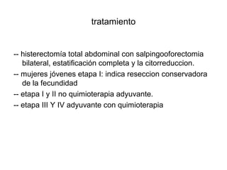 tratamiento
-- histerectomía total abdominal con salpingooforectomia
bilateral, estatificación completa y la citorreduccion.
-- mujeres jóvenes etapa I: indica reseccion conservadora
de la fecundidad
-- etapa I y II no quimioterapia adyuvante.
-- etapa III Y IV adyuvante con quimioterapia
 