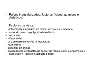 • Países industrializados: factores físicos, químicos o
dietéticos.
• Factores de riesgo
-- antecedentes familiares de cáncer de ovárico y mamario
-- cáncer de colon no poliposico hereditario
-- nuliparidad
-- infecundidad
-- uso de estimulantes de la fecundidad
-- raza blanca
-- dieta rica en grasas
-- antecedentes personales de cáncer de mama, colon o endometrio y
exposición a radiación, asbesto o talco.
 