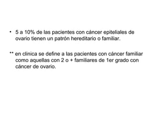 • 5 a 10% de las pacientes con cáncer epiteliales de
ovario tienen un patrón hereditario o familiar.
** en clinica se define a las pacientes con cáncer familiar
como aquellas con 2 o + familiares de 1er grado con
cáncer de ovario.
 