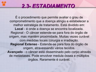 2.3- ESTADIAMENTO É o procedimento que permite avaliar o grau de comprometimento que a doença atingiu e estabelecer a melhor estratégia de tratamento. Está dividido em: Local  - é onde a doença se encontra localizada. Regional - O câncer estende-se para fora do órgão de origem, mas mantém proximidade. Muitas vezes curável com medidas locais (cirurgia e irradiação. Regional Extenso  - Estende-se para fora do órgão de origem, atravessando vários tecidos. Avançado  - o câncer está disseminado pelo corpo através de metástases. Pode envolver medula óssea e múltiplos órgãos. Raramente é curável. 