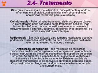 2.4- Tratamento Cirurgia  - mais antiga e mais definitiva, principalmente quando o tumor está em estágio Local ou Inicial e em circunstâncias anatômicas favoráveis para sua retirada. Quimioterapia  - Foi o primeiro tratamento sistêmico para o câncer. A quimioterapia pode ser usada como tratamento principal (nas leucemias, linfomas, câncer de testículo), mas normalmente é adjuvante (após a cirurgia), ou antes, da cirurgia (neo-adjuvante) ou ainda associado a radioterapia.  Radioterapia  - É o mais utilizado para tumores localizados que não podem ser ressecados totalmente, ou para tumores que costumam retornar ao mesmo local após a cirurgia.  Anticorpos Monoclonais  - são moléculas de anticorpos produzidas em laboratórios para induzir o organismo a reconhecer e atacar estruturas de proteínas específicas da superfície de células tumorais. Ao aumentar a especificidade, aumenta-se a eficácia e diminui-se a intolerância ao tratamento. Existe uma série de anticorpos monoclonais já disponíveis e aprovados para uso clínico. Os primeiros foram lançados há alguns anos e felizmente, a cada ano surgem mais. 