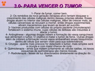 3.0- PARA VENCER O TUMOR 1- Parar de fumar, comer bem. 2- Os remédios da nova geração (terapias-alvo) tentam bloquear o crescimento das células malignas dentro dessas próprias células. Essas drogas atuam no interior das células malignas. Além de crescer mais, as células cancerosas se recusam a morrer, então drogas experimentais ativam mecanismos que levam as levam ao suicídio. 3- Vacinas produzidas com células do próprio paciente (imunoterapia) fortalecem o sistema imune, cujas células de defesas são induzidas a atacar o tumor.  4- Antiogênese - algumas drogas inibem a formação de vasos sanguíneos que alimentam o tumor. O objetivo é matar o tumor de fome. Outras drogas além de inibirem a formação novos vasos embaralham sinais bioquímicos dentro da célula que seriam vitais para sua sobrevivência. 5- Cirurgia - quanto mais precoce for detectado o tumor, mais simples será a cirurgia e com maior chance de cura. 6- Quimioterapia - ainda que matem juntamente as células sadias, os novos esquemas de quimioterapia são menos tóxicas. 7- Radioterapia - feixes de luz direcionados diretamente na direção do tumor. 