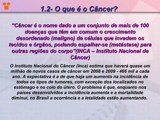“ Câncer é o nome dado a um conjunto de mais de 100 doenças que têm em comum o crescimento desordenado (maligno) de células que invadem os tecidos e órgãos, podendo espalhar-se (metástase) para outras regiões do corpo”(INCA – Instituto Nacional de Câncer) O Instituto Nacional do Câncer (Inca) estima que haverá quase um milhão de novos casos de câncer em 2008 e 2009 - 466 mil a cada ano. A expectativa é a de que haja um aumento na incidência de todos os tipos de tumores, com exceção dos localizados no estômago e no colo do útero. O problema é que, enquanto nos países desenvolvidos a incidência aumenta e a mortalidade diminui, no Brasil a ocorrência e a letalidade estão aumentando.   1.2- O que é o Câncer? 