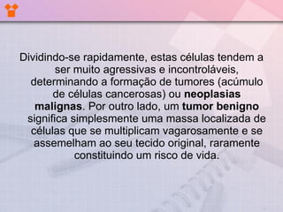 Dividindo-se rapidamente, estas células tendem a ser muito agressivas e incontroláveis, determinando a formação de tumores (acúmulo de células cancerosas) ou  neoplasias malignas . Por outro lado, um  tumor benigno  significa simplesmente uma massa localizada de células que se multiplicam vagarosamente e se assemelham ao seu tecido original, raramente constituindo um risco de vida. 