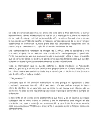 En todo el comercial podemos ver el uso de texto sólo al final del mismo, y es muy
representativo siendo reforzado por la voz en off.El Mensaje sin duda es la intención
de recaudar fondos y contribuir en la sensibilización de esta enfermedad; el emisor es
la Asociación AFANOC de España; el receptor somos cada uno de los que vemos y
observamos el comercial, aunque para ellos los verdaderos receptores son las
personas que cuentan con la capacidad de donar a la asociación.

Esta campañabusca fortalecer la imagen de AFANOC ante la sociedad y está
buscando el apoyo de las personas ante una situación común pero poco apreciada.
Por lo que podemos ver que como parte de la persuasión utiliza a niños, el cabello
que se corta, las tijeras, los padres, la gorra como algunos de los recursos que pueden
obtener un doble significado en la historia si se estudia más a fondo.

Toda la información que se puede obtener es dada mediante la Asociación
AFANOC, por lo que al final del anuncio nos proporciona un número telefónico. Por
los colores que se ven podemos deducir que es un lugar un tanto frio, los actores son
sólo 4 (niña, niño, madre y padre).

****Argumento***

Considero que es un anuncio memorable no sólo porque es agradable y crea
conciencia ante una situación difícil, pero de lo más real posible, sino por la forma
cómo lo plantea; es un anuncio, que a pesar de no contar con algunos de los
elementos no creo que le haga falta puesto que su principal cometido lo cumple de
antemano.

Es relevante en el sentido de la problemática que trata, y de el objetivo que logra
conseguir, de la forma cómo lo plantea y de los elementos que juegan en ese
ambiente para que e mensaje sea comprendido y aceptado. La marca, en este
caso la Asociación AFANOC no es irrelevante ni se pierde entre la historia, porque se
complementa.
 