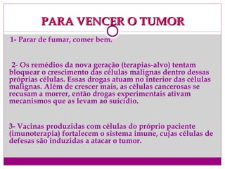 PARA VENCER O TUMORPARA VENCER O TUMOR
1- Parar de fumar, comer bem.
2- Os remédios da nova geração (terapias-alvo) tentam
bloquear o crescimento das células malignas dentro dessas
próprias células. Essas drogas atuam no interior das células
malignas. Além de crescer mais, as células cancerosas se
recusam a morrer, então drogas experimentais ativam
mecanismos que as levam ao suicídio.
3- Vacinas produzidas com células do próprio paciente
(imunoterapia) fortalecem o sistema imune, cujas células de
defesas são induzidas a atacar o tumor.
 