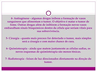 4- Antiogênese - algumas drogas inibem a formação de vasos
sanguíneos que alimentam o tumor. O objetivo é matar o tumor de
fome. Outras drogas além de inibirem a formação novos vasos
embaralham sinais bioquímicos dentro da célula que seriam vitais para
sua sobrevivência.
5- Cirurgia - quanto mais precoce for detectado o tumor, mais simples
será a cirurgia e com maior chance de cura.
6- Quimioterapia - ainda que matem juntamente as células sadias, os
novos esquemas de quimioterapia são menos tóxicas.
7- Radioterapia - feixes de luz direcionados diretamente na direção do
tumor.
 