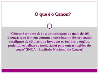 “Câncer é o nome dado a um conjunto de mais de 100
doenças que têm em comum o crescimento desordenado
(maligno) de células que invadem os tecidos e órgãos,
podendo espalhar-se (metástase) para outras regiões do
corpo”(INCA – Instituto Nacional de Câncer)
O que é o Câncer?O que é o Câncer?
 