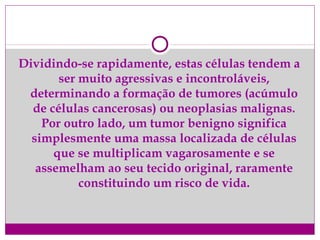 Dividindo-se rapidamente, estas células tendem a
ser muito agressivas e incontroláveis,
determinando a formação de tumores (acúmulo
de células cancerosas) ou neoplasias malignas.
Por outro lado, um tumor benigno significa
simplesmente uma massa localizada de células
que se multiplicam vagarosamente e se
assemelham ao seu tecido original, raramente
constituindo um risco de vida.
 