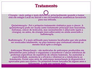 TratamentoTratamento
Cirurgia - mais antiga e mais definitiva, principalmente quando o tumor
está em estágio Local ou Inicial e em circunstâncias anatômicas favoráveis
para sua retirada.
Quimioterapia - Foi o primeiro tratamento sistêmico para o câncer. A
quimioterapia pode ser usada como tratamento principal (nas leucemias,
linfomas, câncer de testículo), mas normalmente é adjuvante (após a
cirurgia), ou antes, da cirurgia (neo-adjuvante) ou ainda associado a
radioterapia.
Radioterapia - É o mais utilizado para tumores localizados que não podem
ser ressecados totalmente, ou para tumores que costumam retornar ao
mesmo local após a cirurgia.
Anticorpos Monoclonais - são moléculas de anticorpos produzidas em
laboratórios para induzir o organismo a reconhecer e atacar estruturas de
proteínas específicas da superfície de células tumorais. Ao aumentar a
especificidade, aumenta-se a eficácia e diminui-se a intolerância ao
tratamento. Existe uma série de anticorpos monoclonais já disponíveis e
aprovados para uso clínico. Os primeiros foram lançados há alguns anos e
felizmente, a cada ano surgem mais.
 