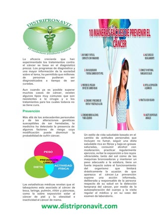 www.distripronavit.com
La eficacia creciente que han
experimentado los tratamientos contra
el cáncer se basa en el diagnóstico
precoz. Los programas de diagnóstico y
una mayor información de la sociedad
sobre el tema, ha permitido que millones
de personas pudieran
tiempo
ser
serdiagnosticados
curadas.
a de
Aun cuando ya es posible
muchos casos de cáncer,
algunos tipos muy comunes
superar
existen
que son
resistentes a la cirugía y a los
tratamientos para los cuales todavía no
se tiene cura.
Prevención
Más allá de los antecedentes personales
y de las alteraciones genéticas
susceptibles de ser heredadas, la
medicina ha detectado la presencia de
algunos factores de riesgo cuya
lamodificación puede disminuir
Un estilo de vida saludable basado en el
cambio de actitudes personales que
incluyen no fumar, seguir una dieta
saludable rica en fibras y baja en grasas
probabilidad de sufrir cáncer.
saturadas, consumir alcohol con
moderación, practicar regularmente
ejercicio, evitar la exposición a los rayos
ultravioleta, tanto del sol como de las
maquinas bronceadoras y mantener un
peso adecuado a la estatura, tiene un
fuerte impacto sobre el funcionamiento
del organismo que
ocasión
limitará
drásticamente
aparezca el
supone una
la de que
cáncer. La
acción
prevención
informada,
deliberada y responsable de la persona
respecto de su salud en la detección
temprana del cáncer, por medio de la
autoexploración del cuerpo y la visita
regular al médico y en su caso del
examen de laboratorio.
Las estadísticas médicas revelan que el
tabaquismo esta asociado al cáncer de
boca, laringe, pulmón, riñón y páncreas,
como la sobre exposición solar al
cáncer de piel y la obesidad e
inactividad al cáncer de mama.
 