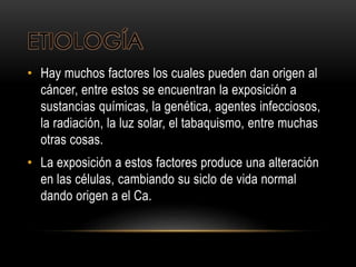 ETIOLOGÍA
• Hay muchos factores los cuales pueden dan origen al
cáncer, entre estos se encuentran la exposición a
sustancias químicas, la genética, agentes infecciosos,
la radiación, la luz solar, el tabaquismo, entre muchas
otras cosas.
• La exposición a estos factores produce una alteración
en las células, cambiando su siclo de vida normal
dando origen a el Ca.
 