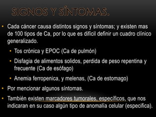 SIGNOS Y SÍNTOMAS.
• Cada cáncer causa distintos signos y síntomas; y existen mas
de 100 tipos de Ca, por lo que es difícil definir un cuadro clínico
generalizado.
• Tos crónica y EPOC (Ca de pulmón)
• Disfagia de alimentos solidos, perdida de peso repentina y
frecuente (Ca de esófago)
• Anemia ferropenica, y melenas, (Ca de estomago)
• Por mencionar algunos síntomas.
• También existen marcadores tumorales, específicos, que nos
indicaran en su caso algún tipo de anomalía celular (especifica).
 