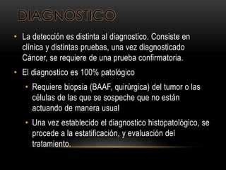 DIAGNOSTICO
• La detección es distinta al diagnostico. Consiste en
clínica y distintas pruebas, una vez diagnosticado
Cáncer, se requiere de una prueba confirmatoria.
• El diagnostico es 100% patológico
• Requiere biopsia (BAAF, quirúrgica) del tumor o las
células de las que se sospeche que no están
actuando de manera usual
• Una vez establecido el diagnostico histopatológico, se
procede a la estatificación, y evaluación del
tratamiento.
 