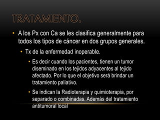 TRATAMIENTO.
• A los Px con Ca se les clasifica generalmente para
todos los tipos de cáncer en dos grupos generales.
• Tx de la enfermedad inoperable.
• Es decir cuando los pacientes, tienen un tumor
diseminado en los tejidos adyacentes al tejido
afectado. Por lo que el objetivo será brindar un
tratamiento paliativo.
• Se indican la Radioterapia y quimioterapia, por
separado o combinadas. Además del tratamiento
antitumoral local
 
