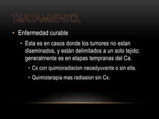 TRATAMIENTO.
• Enfermedad curable
• Esta es en casos donde los tumores no estan
diseminados, y están delimitados a un solo tejido;
generalmente es en etapas tempranas del Ca.
• Cx con quimioradiacion neoadyuvante o sin ella.
• Quimioterapia mas radiasion sin Cx.
 