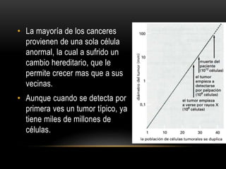 • La mayoría de los canceres
provienen de una sola célula
anormal, la cual a sufrido un
cambio hereditario, que le
permite crecer mas que a sus
vecinas.
• Aunque cuando se detecta por
primera ves un tumor típico, ya
tiene miles de millones de
células.
 