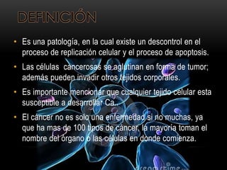 DEFINICIÓN
• Es una patología, en la cual existe un descontrol en el
proceso de replicación celular y el proceso de apoptosis.
• Las células cancerosas se aglutinan en forma de tumor;
además pueden invadir otros tejidos corporales.
• Es importante mencionar que cualquier tejido celular esta
susceptible a desarrollar Ca..
• El cáncer no es solo una enfermedad si no muchas, ya
que ha mas de 100 tipos de cáncer, la mayoría toman el
nombre del órgano o las células en donde comienza.
 