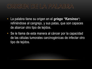 ORIGEN DE LA PALABRA
• La palabra tiene su origen en el griego “Karsinos”;
refiriéndose al cangrejo, y sus patas, que son capaces
de abarcar otro tipo de tejidos.
• Se le llama de esta manera al cáncer por la capacidad
de las células tumorales carcinogénicas de infectar otro
tipo de tejidos.
 